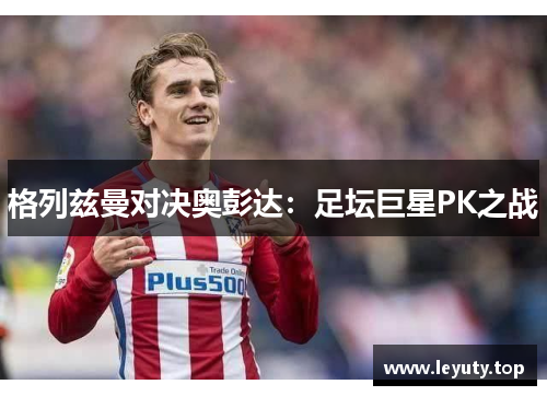 格列兹曼对决奥彭达：足坛巨星PK之战